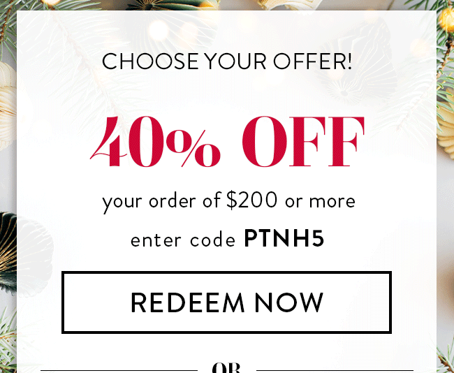 Choose your offer! 40% Off your order of $200 or more. Enter code PTNH5. Redeem Now. or...