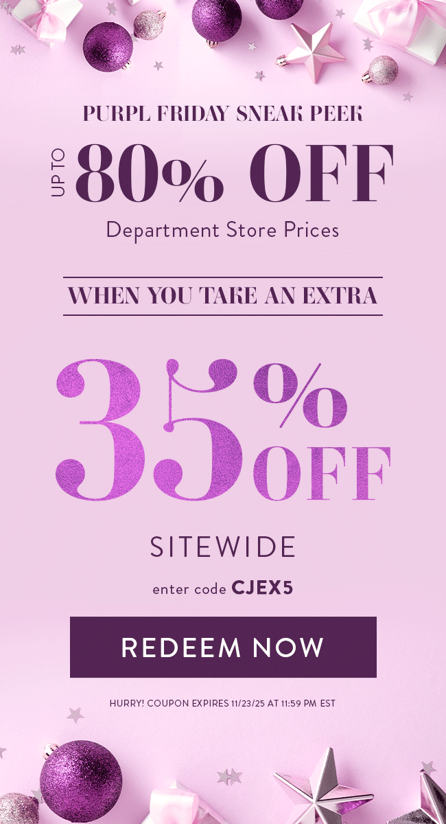 Purpl Friday Sneak Peek. Up to 80% Off Department Store Prices. When you take an extra 35% Off Sitewide. Enter code CJEX5. Redeem Now. Hurry! Coupon expires 11/23/25 at 11:59 PM EST