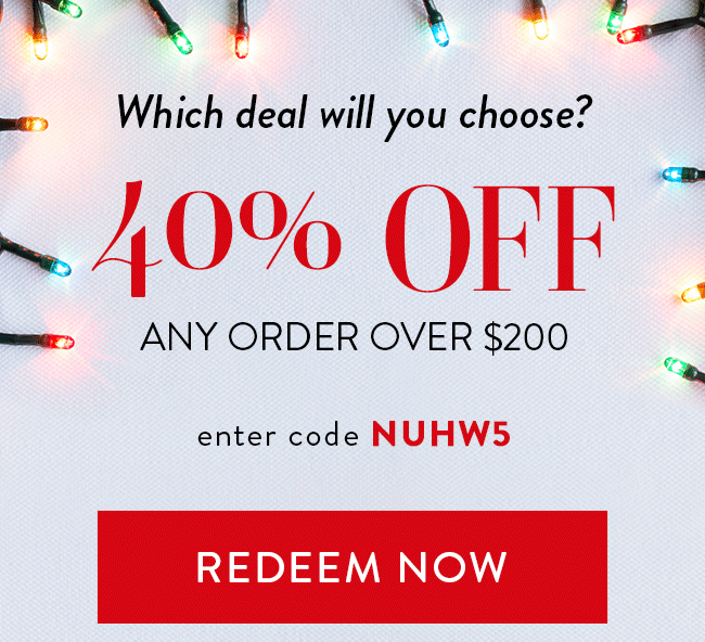 Which deal will you choose? - 40% Off Any order over $200. Enter code NUHW5. Redeem Now.