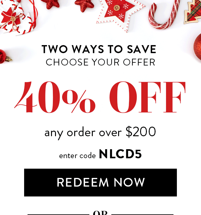 Two Ways To Save. Choose Your Offer. 40% Off Any Order Over $200. Enter Code NLCD5. Redeem Now