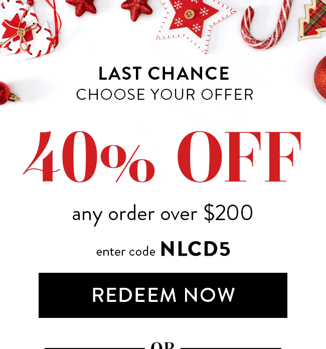 Last Chance. Choose Your Offer. 40% Off Any Order Over $200. Enter Code NLCD5. Redeem Now