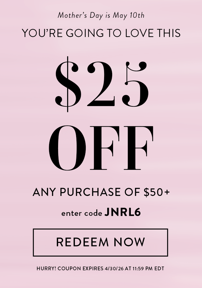 Mother's Day is May 10th. You're Going to Love This! $25 Off Any Purchase of $50 +. Enter code JNRL6. Redeem Now. Hurry! Coupon expires 4/30/26 at 11:59 PM EDT