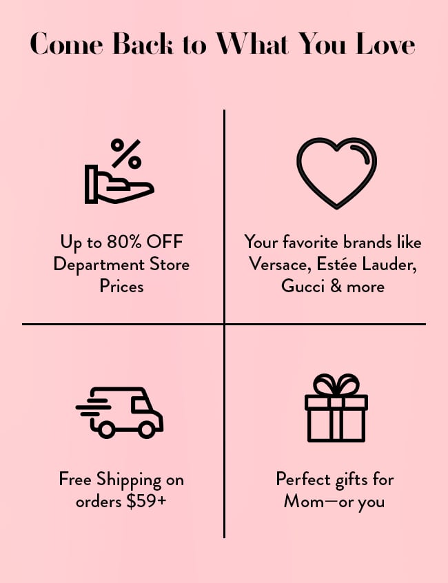 Come Back To What You Love. Up to 80% Off top Department Store Prices. Your favorite brands like Versace, Estee Lauder, Gucci & more. Free Shipping on orders $59+. Perfect gifts for Mom-or you