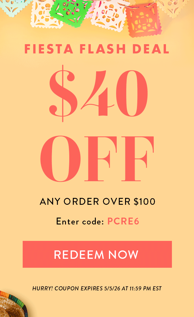 Fiesta Flash Deal. $40 Off Any Order Over $100. Enter Code PCRE6. Redeem Now. Hurry! Coupon Expires 5/5/26 at 11:59 PM EDT