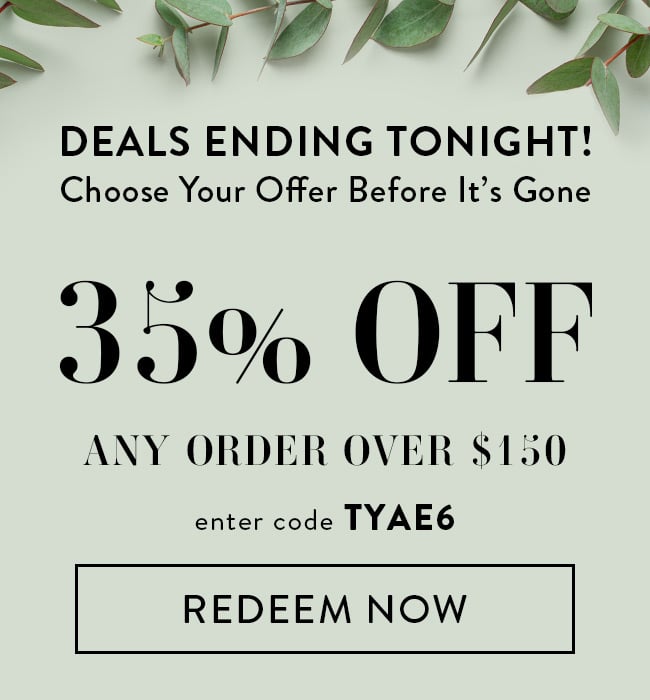 Deals End Tonight! Choose Your Offer Before It's Gone. 35% Off Any Order Over $150. Enter Code TYAE6. Redeem Now