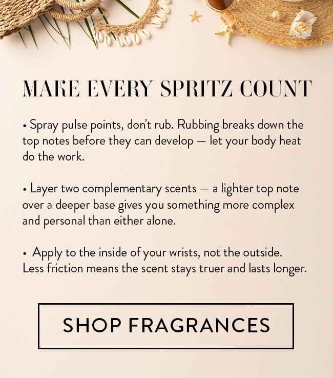 Make Every Spritz Count. *Spray pulse points, don't rub. Rubbing breaks down the top notes before they can develop - let your body heat do the work. *Layer two complementary scents - a light top note over a deeper base gives you something more complex and personal than either alone. *Apply to the inside of your wrists, not the outside. Less friction means the scent stays truer and lasts longer. Shop Fragrances