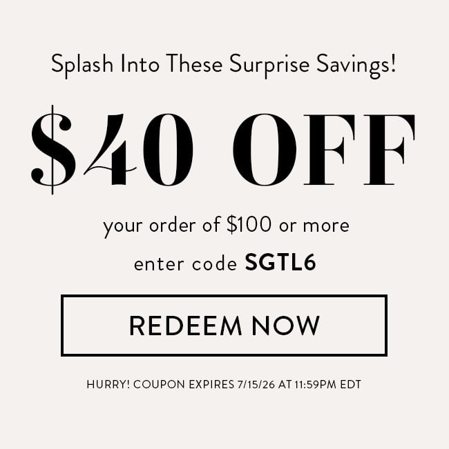 Splash Into These Suprise Savings! $40 Off Your Order of $100 or More. Enter Code SGTL6. Redeem Now. Hurry! Coupon Expires 7/15/26 At 11:59 PM EDT
