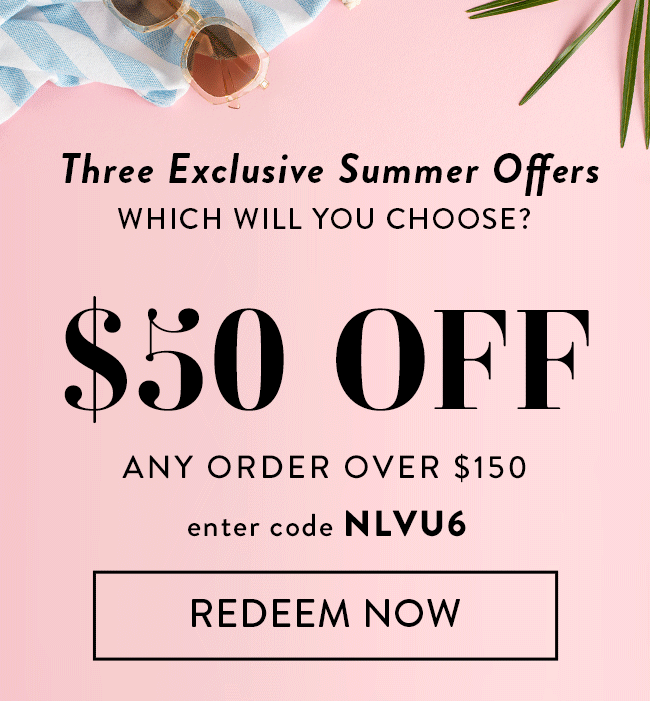 Three Exclusive Summer Offers. Which Will You Choose? $50 Off Any Order Over $150. Enter Code NLVU6. Redeem Now