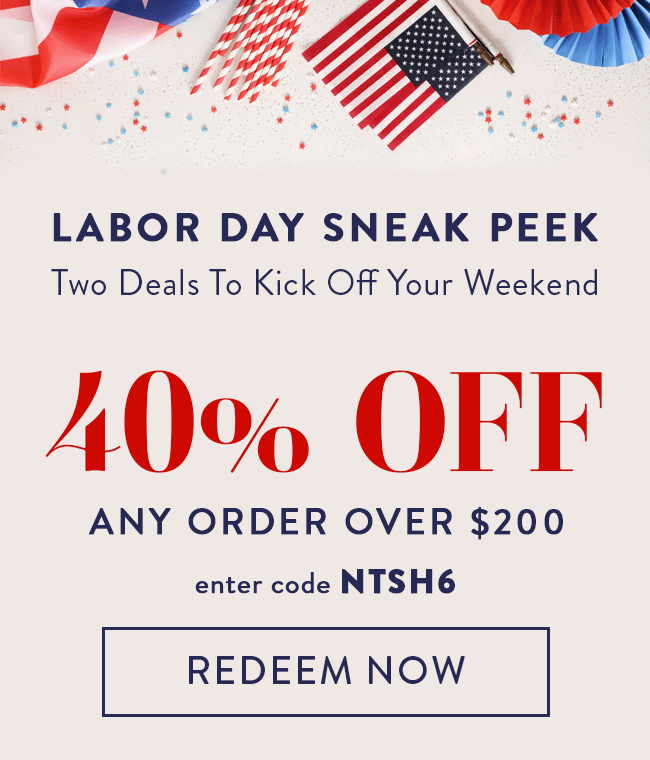 Labor Day Sneak Peek. Two Deals To Kick Off Your Weekend. 40% Off Any Order Over $200. Enter code NTSH6. Redeem Now