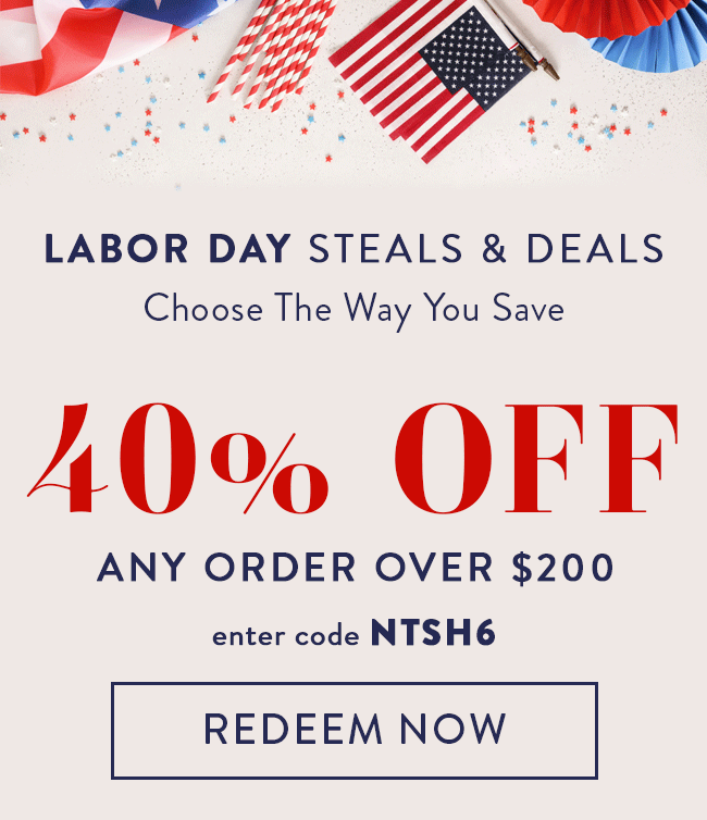Labor Day Steals & Deals. Choose The Way You Save. 40% Off Any Order Over $200. Enter Code NTSH6. Redeem Now