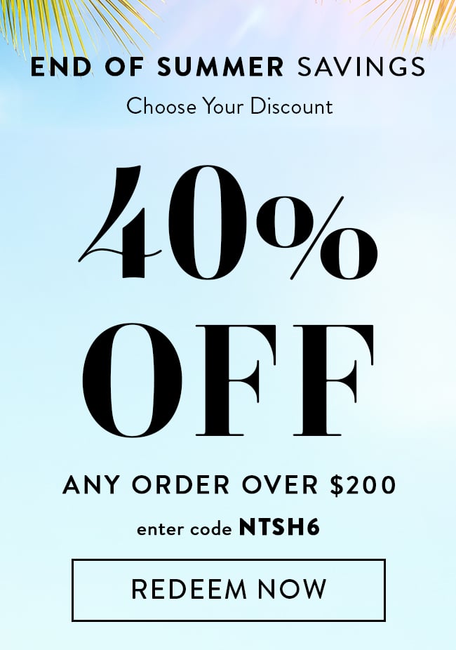 End of Summer Savings. Choose Your Discount. 40% Off Any Order Over $200. Enter code NTSH6. Redeem Now