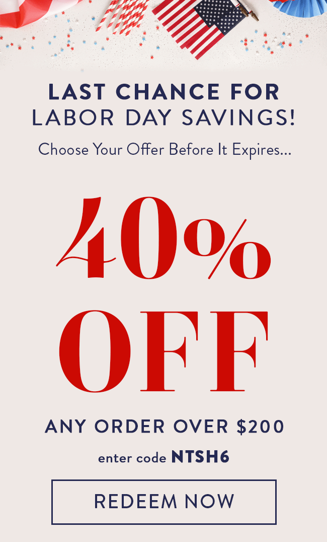 Last Chance For Labor Day Savings! Choose Your Offer Before It Expires... 40% Off Any Order Over $200. Enter Code NTSH6. Redeem Now