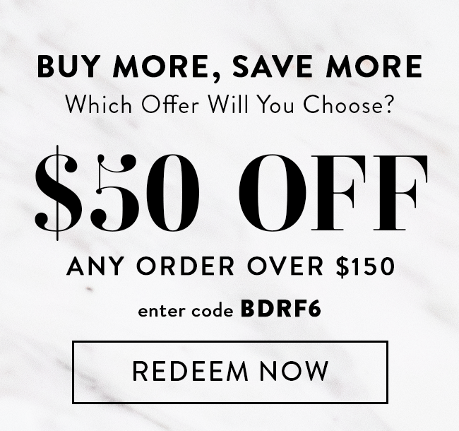 Buy More, Save More. Which Offer Will You Choose? $50 Off Any Order Over $150. Enter Code BDRF6. Redeem Now