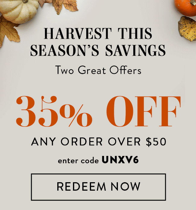 Harvest This Season's Savings. Two Great Offers. 35% Off Any Order Over $50. Enter Code UNXV6. Redeem Now