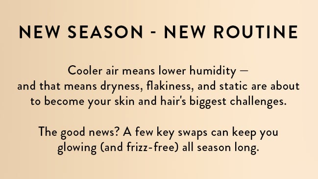 New Season - New Routine. Cooler air means lower humidity – and that means dryness, flakiness, and static are about to become your skin and hair's biggest challenges. The good news? A few key swaps can keep you glowing (and frizz-free) all season long.