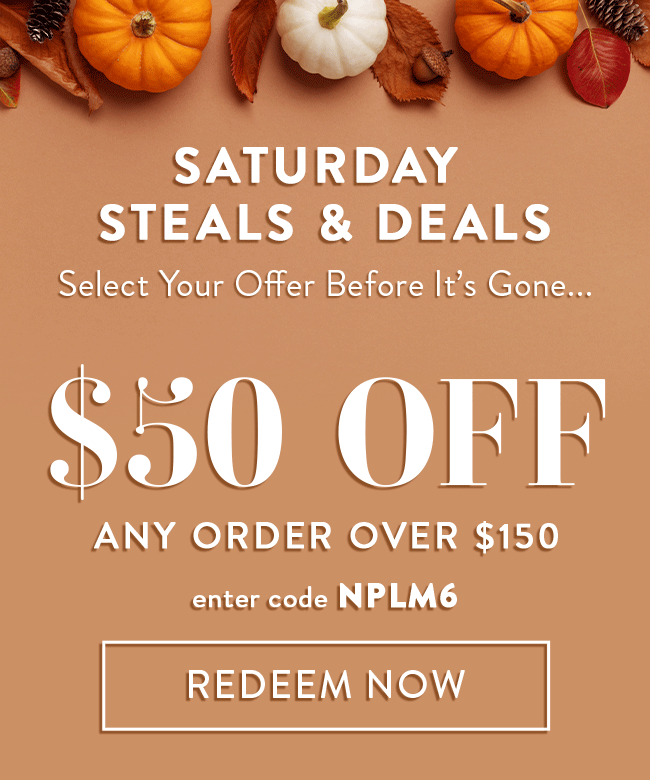 Saturday Steals & Deals. Select Your Offer Before It's Gone... $50 Off Any Order Over $150. Enter Code NPLM6. Redeem Now