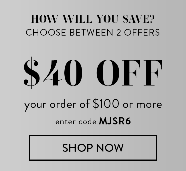 How will you save? Choose between 2 offers. $40 Off your order of $100 or more. Enter code MJSR6. Shop Now